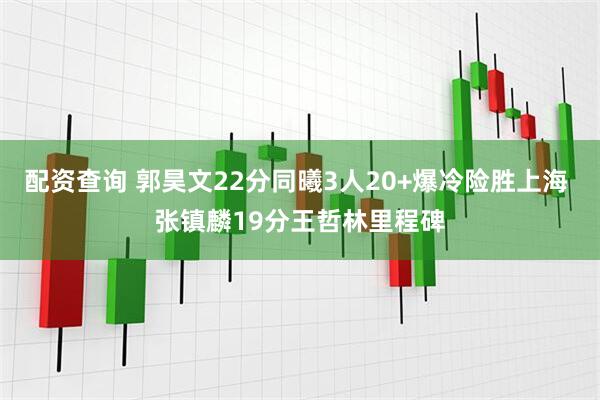 配资查询 郭昊文22分同曦3人20+爆冷险胜上海 张镇麟19分王哲林里程碑