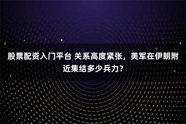 股票配资入门平台 关系高度紧张，美军在伊朗附近集结多少兵力？