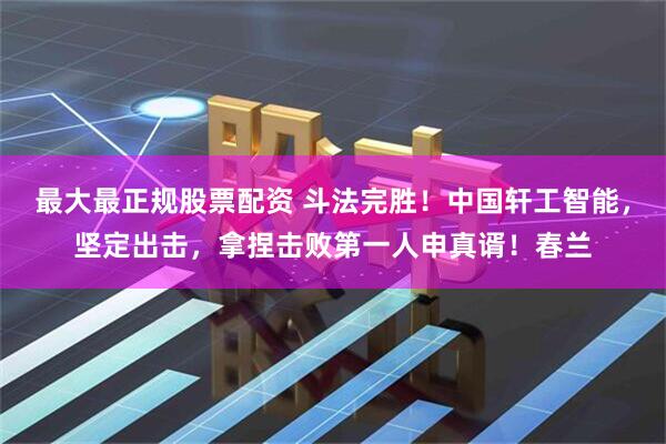 最大最正规股票配资 斗法完胜！中国轩工智能，坚定出击，拿捏击败第一人申真谞！春兰