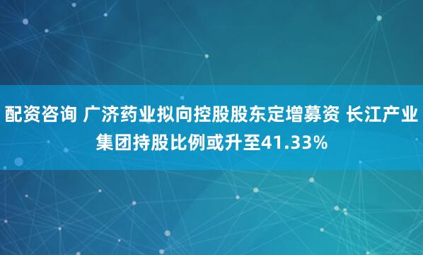 配资咨询 广济药业拟向控股股东定增募资 长江产业集团持股比例或升至41.33%