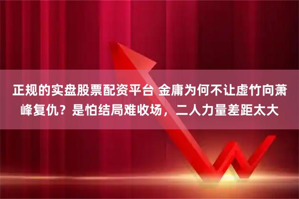 正规的实盘股票配资平台 金庸为何不让虚竹向萧峰复仇？是怕结局难收场，二人力量差距太大