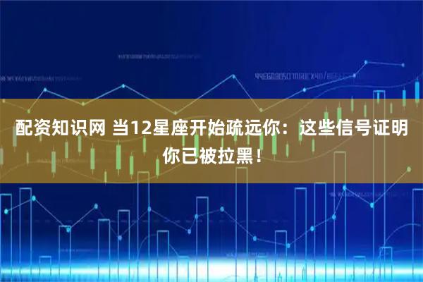 配资知识网 当12星座开始疏远你：这些信号证明你已被拉黑！