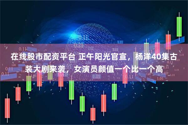 在线股市配资平台 正午阳光官宣，杨洋40集古装大剧来袭，女演员颜值一个比一个高