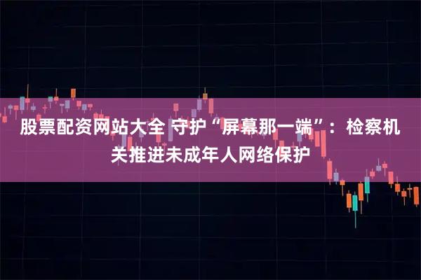 股票配资网站大全 守护“屏幕那一端”：检察机关推进未成年人网络保护