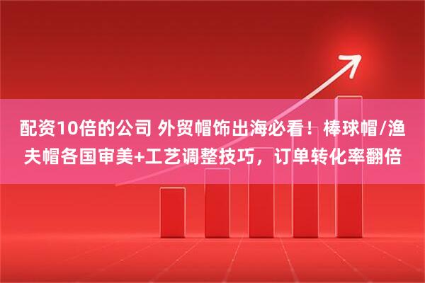 配资10倍的公司 外贸帽饰出海必看！棒球帽/渔夫帽各国审美+工艺调整技巧，订单转化率翻倍