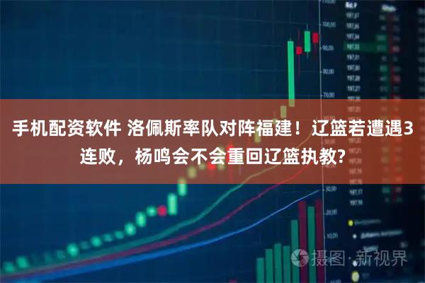 手机配资软件 洛佩斯率队对阵福建！辽篮若遭遇3连败，杨鸣会不会重回辽篮执教?