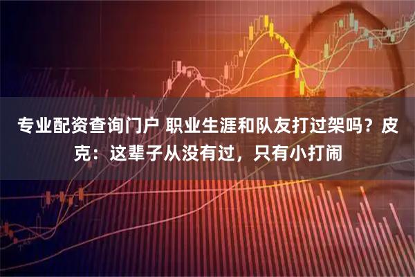 专业配资查询门户 职业生涯和队友打过架吗？皮克：这辈子从没有过，只有小打闹
