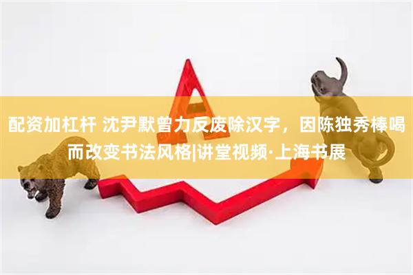 配资加杠杆 沈尹默曾力反废除汉字，因陈独秀棒喝而改变书法风格|讲堂视频·上海书展