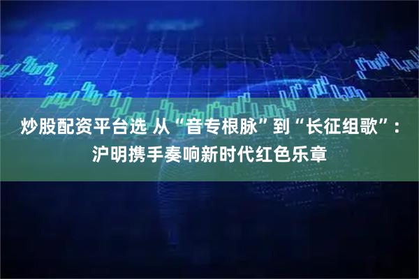 炒股配资平台选 从“音专根脉”到“长征组歌”：沪明携手奏响新时代红色乐章